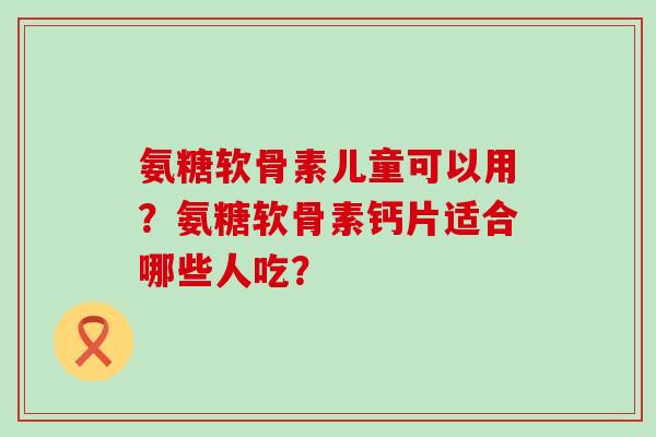 氨糖软骨素儿童可以用?氨糖软骨素钙片适合哪些人吃?-第1张图片-氨糖科普网 氨糖软骨素儿童可以用?氨糖软骨素钙片适合哪些人吃?-第1张图片-氨糖科普网