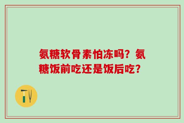 氨糖软骨素怕冻吗?氨糖饭前吃还是饭后吃?-第1张图片-氨糖科普网 氨糖软骨素怕冻吗?氨糖饭前吃还是饭后吃?-第1张图片-氨糖科普网