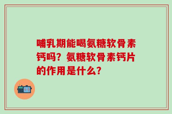 哺乳期能喝氨糖软骨素钙吗？氨糖软骨素钙片的作用是什么？-第1张图片-氨糖科普网