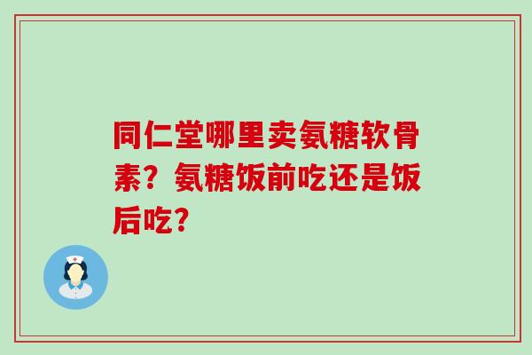 同仁堂哪里卖氨糖软骨素?氨糖饭前吃还是饭后吃?-第1张图片-氨糖科普网 同仁堂哪里卖氨糖软骨素?氨糖饭前吃还是饭后吃?-第1张图片-氨糖科普网