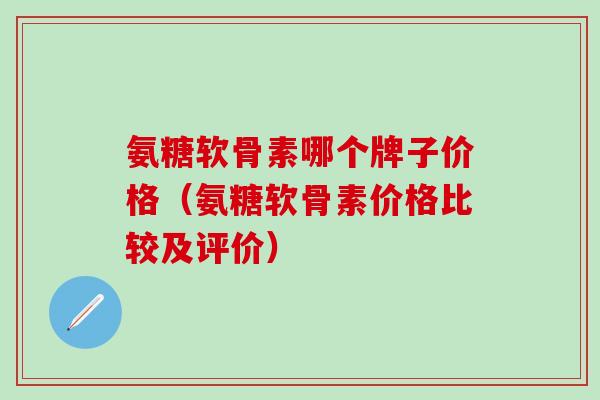 氨糖软骨素哪个牌子价格（氨糖软骨素价格比较及评价）-第1张图片-氨糖科普网
