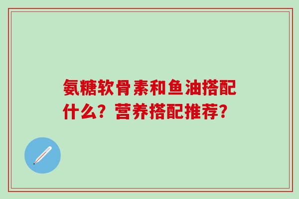 氨糖软骨素和鱼油搭配什么？营养搭配推荐？-第1张图片-氨糖科普网