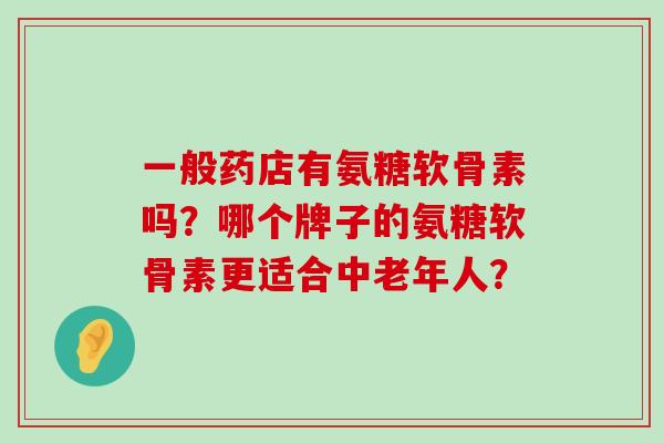 一般药店有氨糖软骨素吗？哪个牌子的氨糖软骨素更适合中老年人？-第1张图片-氨糖科普网