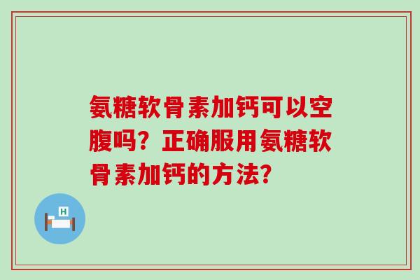 氨糖软骨素加钙可以空腹吗？正确服用氨糖软骨素加钙的方法？-第1张图片-氨糖科普网