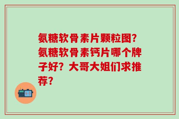 氨糖软骨素片颗粒图？氨糖软骨素钙片哪个牌子好？大哥大姐们求推荐？-第1张图片-氨糖科普网