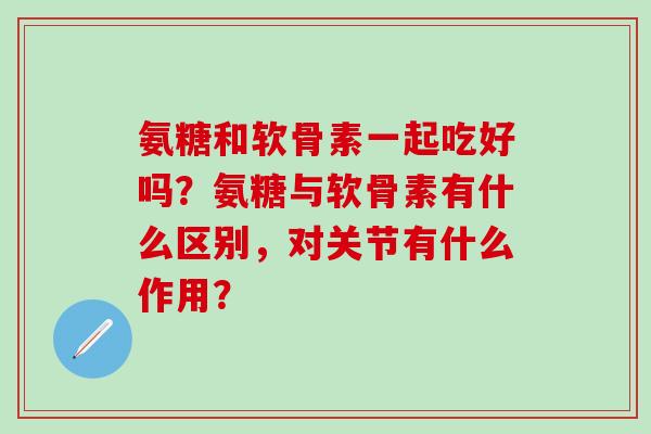氨糖和软骨素一起吃好吗？氨糖与软骨素有什么区别，对关节有什么作用？-第1张图片-氨糖科普网