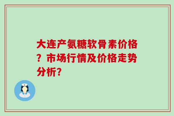 大连产氨糖软骨素价格?市场行情及价格走势分析?-第1张图片-氨糖科普网 大连产氨糖软骨素价格?市场行情及价格走势分析?-第1张图片-氨糖科普网