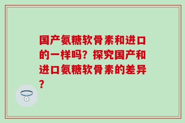 国产氨糖软骨素和进口的一样吗?探究国产和进口氨糖软骨素的差异?-第1张图片-氨糖科普网 国产氨糖软骨素和进口的一样吗?探究国产和进口氨糖软骨素的差异?-第1张图片-氨糖科普网