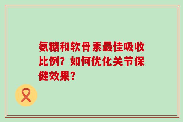 氨糖和软骨素最佳吸收比例？如何优化关节保健效果？-第1张图片-氨糖科普网