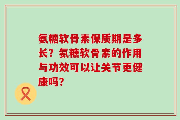 氨糖软骨素保质期是多长？氨糖软骨素的作用与功效可以让关节更健康吗？-第1张图片-氨糖科普网