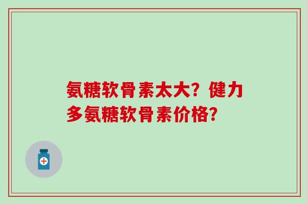 氨糖软骨素太大?健力多氨糖软骨素价格?-第1张图片-氨糖科普网 氨糖软骨素太大?健力多氨糖软骨素价格?-第1张图片-氨糖科普网