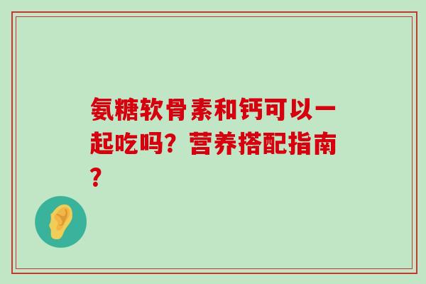氨糖软骨素和钙可以一起吃吗？营养搭配指南？-第1张图片-氨糖科普网