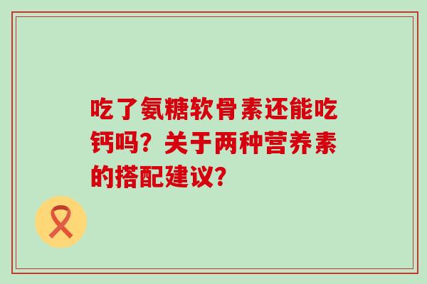 吃了氨糖软骨素还能吃钙吗?关于两种营养素的搭配建议?-第1张图片-氨糖科普网 吃了氨糖软骨素还能吃钙吗?关于两种营养素的搭配建议?-第1张图片-氨糖科普网
