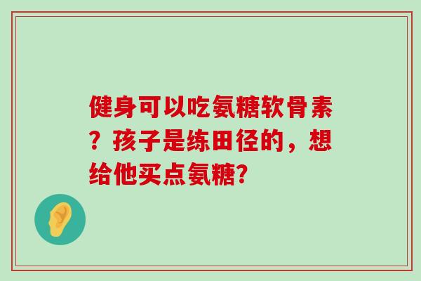健身可以吃氨糖软骨素？孩子是练田径的，想给他买点氨糖？-第1张图片-氨糖科普网