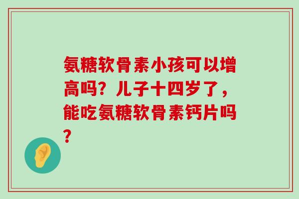 氨糖软骨素小孩可以增高吗?儿子十四岁了,能吃氨糖软骨素钙片吗?-第1张图片-氨糖科普网 氨糖软骨素小孩可以增高吗?儿子十四岁了,能吃氨糖软骨素钙片吗?-第1张图片-氨糖科普网
