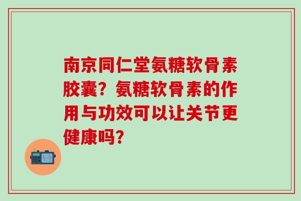 南京同仁堂氨糖软骨素胶囊?氨糖软骨素的作用与功效可以让关节更健康吗?-第1张图片-氨糖科普网 南京同仁堂氨糖软骨素胶囊?氨糖软骨素的作用与功效可以让关节更健康吗?-第1张图片-氨糖科普网