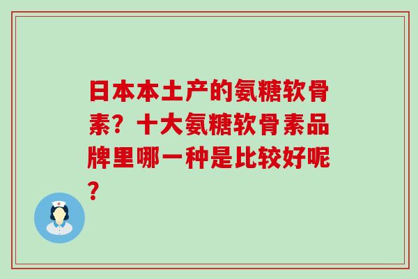 日本本土产的氨糖软骨素？十大氨糖软骨素品牌里哪一种是比较好呢？-第1张图片-氨糖科普网