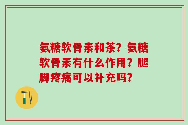 氨糖软骨素和茶？氨糖软骨素有什么作用？腿脚疼痛可以补充吗？-第1张图片-氨糖科普网