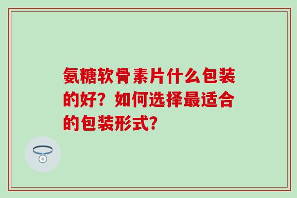 氨糖软骨素片什么包装的好?如何选择最适合的包装形式?-第1张图片-氨糖科普网 氨糖软骨素片什么包装的好?如何选择最适合的包装形式?-第1张图片-氨糖科普网