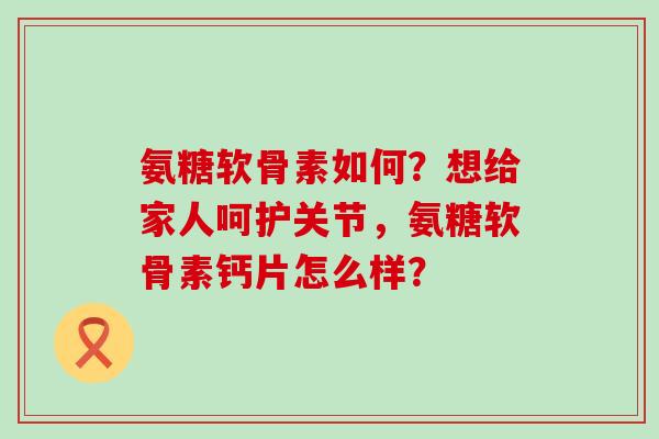 氨糖软骨素如何？想给家人呵护关节，氨糖软骨素钙片怎么样？-第1张图片-氨糖科普网