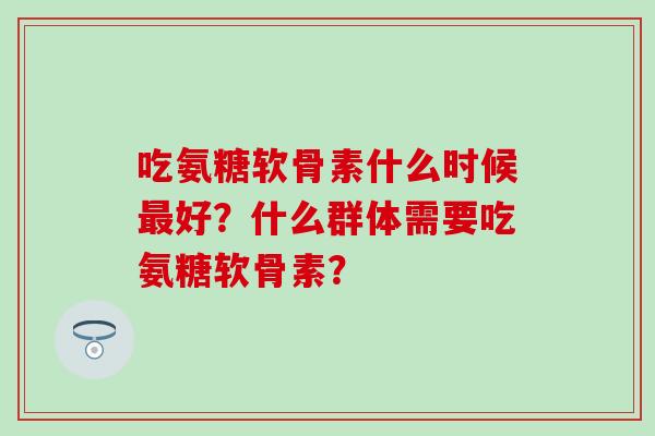 吃氨糖软骨素什么时候最好?什么群体需要吃氨糖软骨素?-第1张图片-氨糖科普网 吃氨糖软骨素什么时候最好?什么群体需要吃氨糖软骨素?-第1张图片-氨糖科普网
