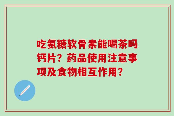 吃氨糖软骨素能喝茶吗钙片？药品使用注意事项及食物相互作用？-第1张图片-氨糖科普网