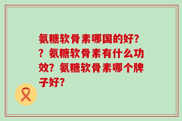 氨糖软骨素哪国的好??氨糖软骨素有什么功效?氨糖软骨素哪个牌子好?-第1张图片-氨糖科普网 氨糖软骨素哪国的好??氨糖软骨素有什么功效?氨糖软骨素哪个牌子好?-第1张图片-氨糖科普网