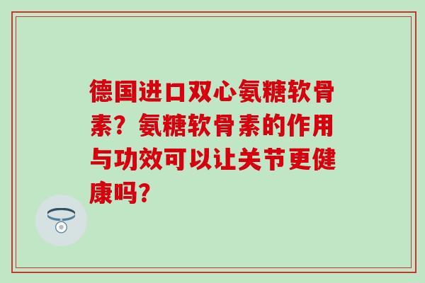 德国进口双心氨糖软骨素?氨糖软骨素的作用与功效可以让关节更健康吗?-第1张图片-氨糖科普网 德国进口双心氨糖软骨素?氨糖软骨素的作用与功效可以让关节更健康吗?-第1张图片-氨糖科普网