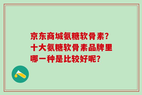 京东商城氨糖软骨素？十大氨糖软骨素品牌里哪一种是比较好呢？-第1张图片-氨糖科普网