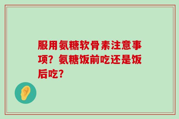 服用氨糖软骨素注意事项?氨糖饭前吃还是饭后吃?-第1张图片-氨糖科普网 服用氨糖软骨素注意事项?氨糖饭前吃还是饭后吃?-第1张图片-氨糖科普网