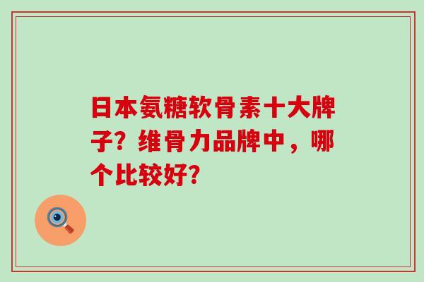 日本氨糖软骨素十大牌子？维骨力品牌中，哪个比较好？-第1张图片-氨糖科普网
