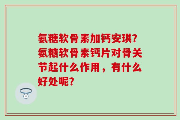 氨糖软骨素加钙安琪?氨糖软骨素钙片对骨关节起什么作用,有什么好处呢?-第1张图片-氨糖科普网 氨糖软骨素加钙安琪?氨糖软骨素钙片对骨关节起什么作用,有什么好处呢?-第1张图片-氨糖科普网