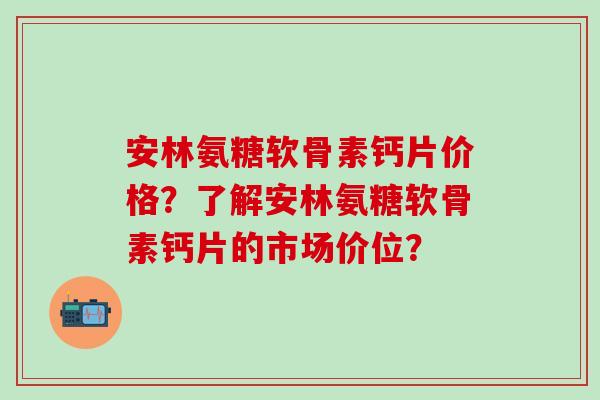 安林氨糖软骨素钙片价格？了解安林氨糖软骨素钙片的市场价位？-第1张图片-氨糖科普网