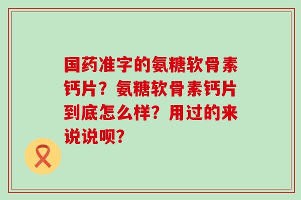 国药准字的氨糖软骨素钙片？氨糖软骨素钙片到底怎么样？用过的来说说呗？-第1张图片-氨糖科普网