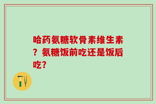 哈药氨糖软骨素维生素?氨糖饭前吃还是饭后吃?-第1张图片-氨糖科普网 哈药氨糖软骨素维生素?氨糖饭前吃还是饭后吃?-第1张图片-氨糖科普网