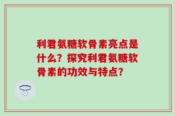 利君氨糖软骨素亮点是什么？探究利君氨糖软骨素的功效与特点？-第1张图片-氨糖科普网
