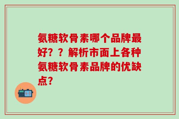 氨糖软骨素哪个品牌最好？？解析市面上各种氨糖软骨素品牌的优缺点？-第1张图片-氨糖科普网