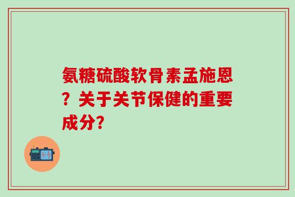 氨糖硫酸软骨素孟施恩？关于关节保健的重要成分？-第1张图片-氨糖科普网
