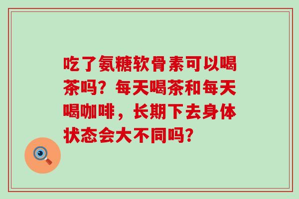 吃了氨糖软骨素可以喝茶吗?每天喝茶和每天喝咖啡,长期下去身体状态会大不同吗?-第1张图片-氨糖科普网 吃了氨糖软骨素可以喝茶吗?每天喝茶和每天喝咖啡,长期下去身体状态会大不同吗?-第1张图片-氨糖科普网