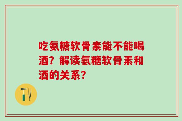 吃氨糖软骨素能不能喝酒?解读氨糖软骨素和酒的关系?-第1张图片-氨糖科普网 吃氨糖软骨素能不能喝酒?解读氨糖软骨素和酒的关系?-第1张图片-氨糖科普网