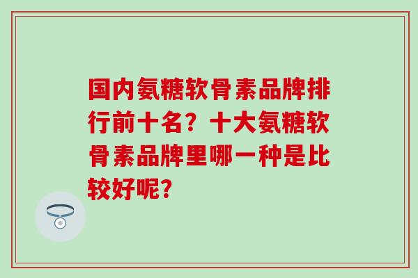 国内氨糖软骨素品牌排行前十名？十大氨糖软骨素品牌里哪一种是比较好呢？-第1张图片-氨糖科普网