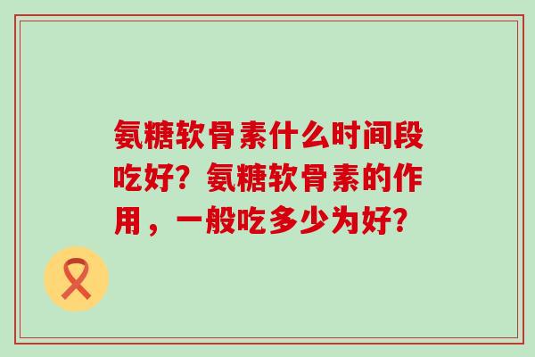 氨糖软骨素什么时间段吃好?氨糖软骨素的作用,一般吃多少为好?-第1张图片-氨糖科普网 氨糖软骨素什么时间段吃好?氨糖软骨素的作用,一般吃多少为好?-第1张图片-氨糖科普网