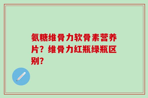氨糖维骨力软骨素营养片?维骨力红瓶绿瓶区别?-第1张图片-氨糖科普网 氨糖维骨力软骨素营养片?维骨力红瓶绿瓶区别?-第1张图片-氨糖科普网