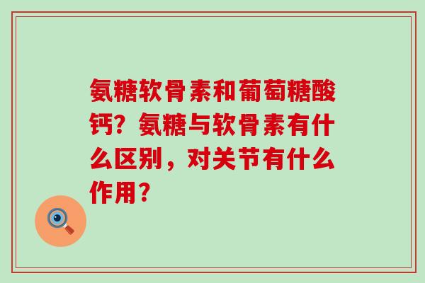 氨糖软骨素和葡萄糖酸钙？氨糖与软骨素有什么区别，对关节有什么作用？-第1张图片-氨糖科普网