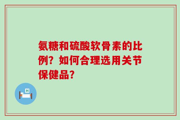 氨糖和硫酸软骨素的比例？如何合理选用关节保健品？-第1张图片-氨糖科普网