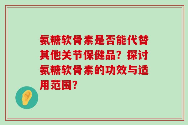 氨糖软骨素是否能代替其他关节保健品？探讨氨糖软骨素的功效与适用范围？-第1张图片-氨糖科普网