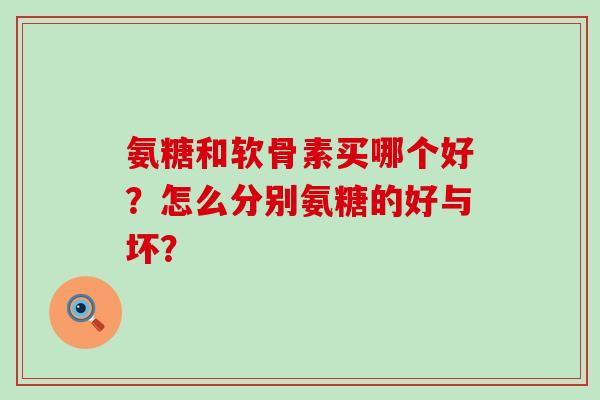 氨糖和软骨素买哪个好？怎么分别氨糖的好与坏？-第1张图片-氨糖科普网