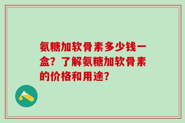 氨糖加软骨素多少钱一盒？了解氨糖加软骨素的价格和用途？-第1张图片-氨糖科普网
