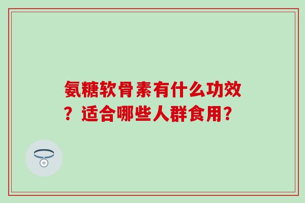 氨糖软骨素有什么功效？适合哪些人群食用？-第1张图片-氨糖科普网
