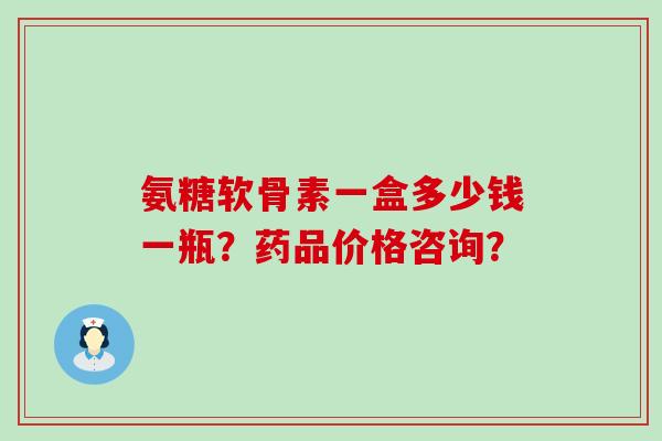 氨糖软骨素一盒多少钱一瓶？药品价格咨询？-第1张图片-氨糖科普网